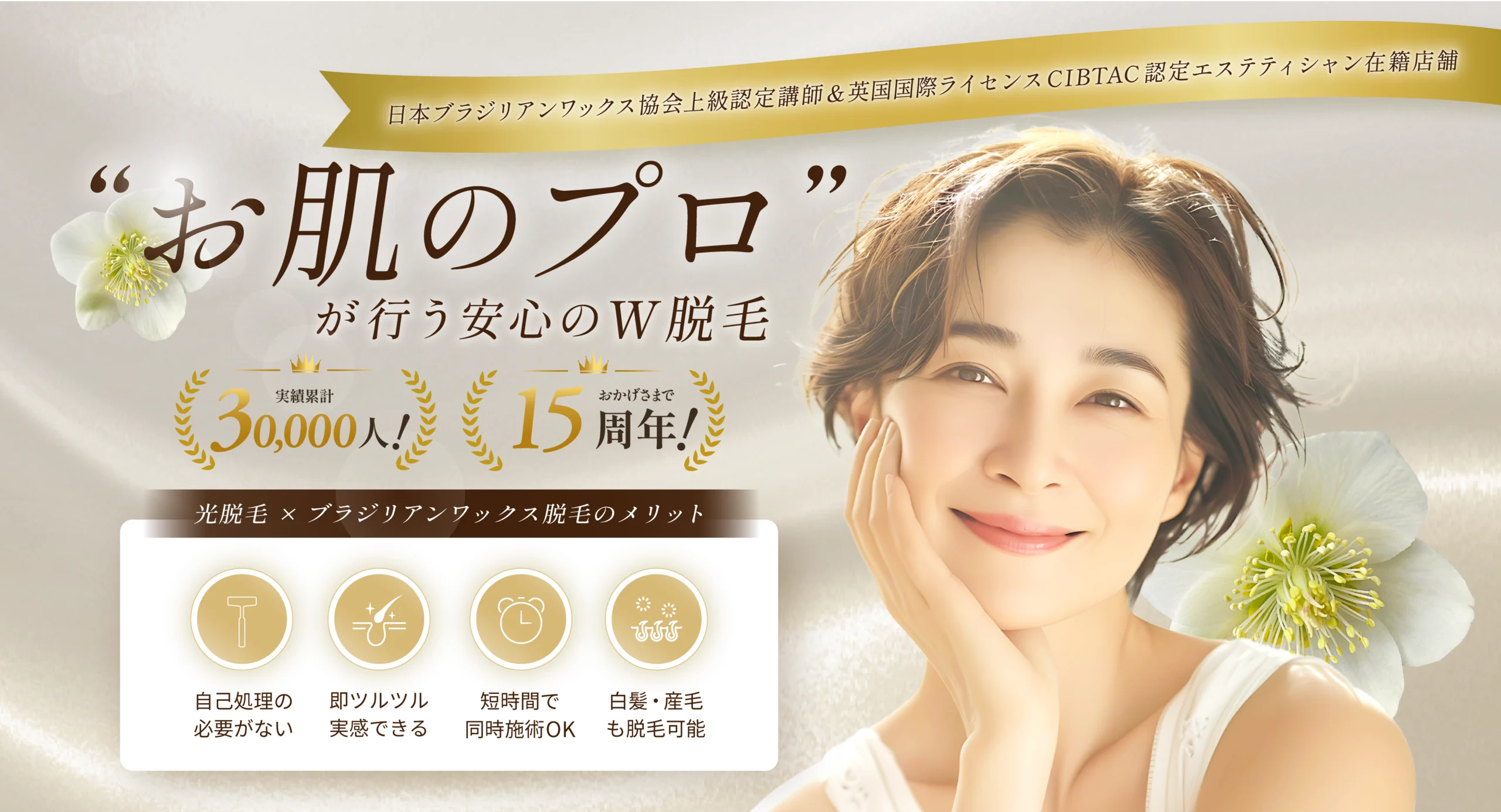 日本ブラジリアンワックス協会上級認定講師&英国国際ライセンスCIBTAC認定エステティシャン在籍店舗
"お肌のプロ”が行う安心のW脱毛
実績累計6,000人!
おかげさまで15周年!
光脱毛×ブラジリアンワックス脱毛のメリット
自己処理の必要がない、即ツルツル実感できる、短時間で同時施術OK、白髪・産毛も脱毛可能。