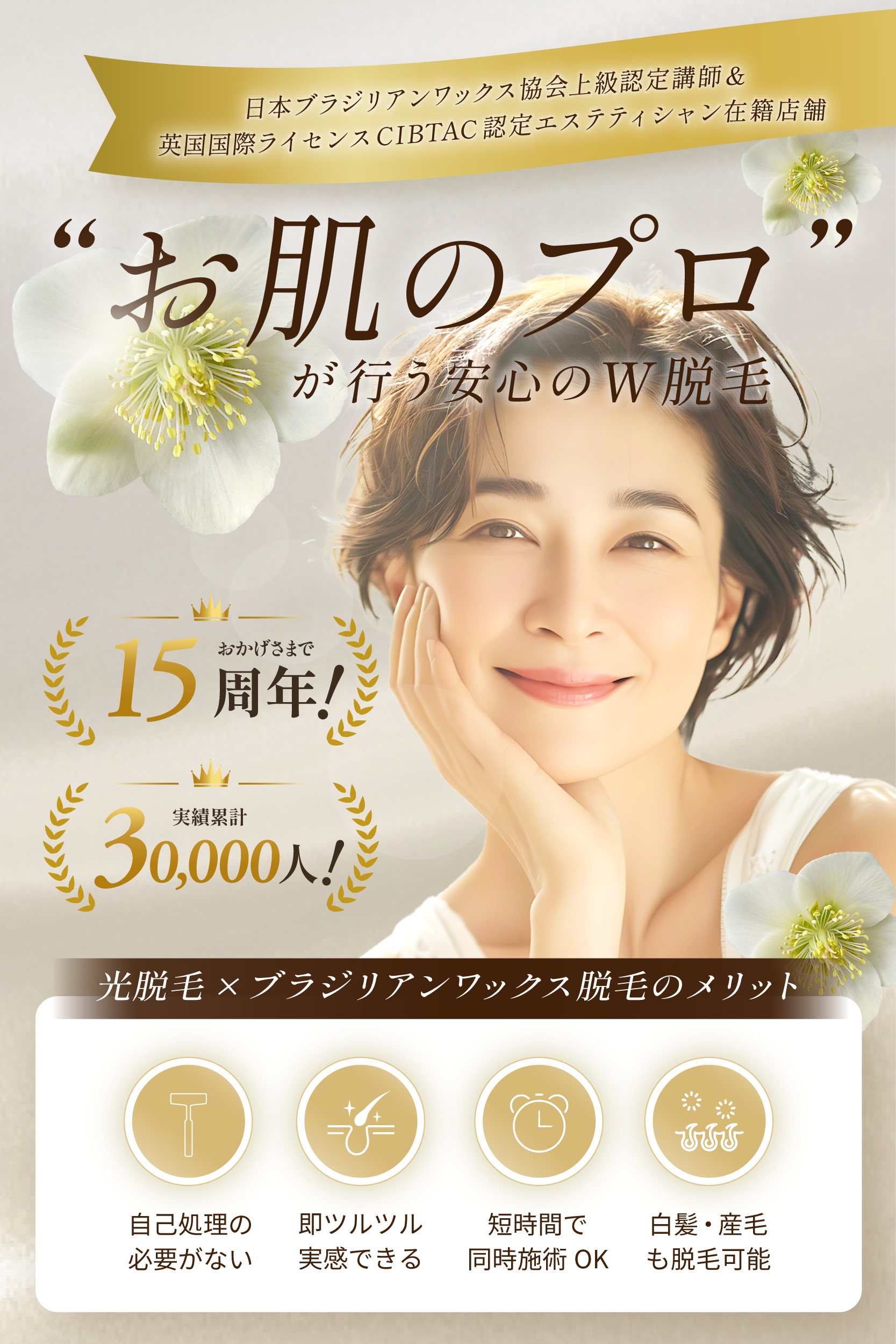 日本ブラジリアンワックス協会上級認定講師&英国国際ライセンスCIBTAC認定エステティシャン在籍店舗
"お肌のプロ”が行う安心のW脱毛
実績累計6,000人!
おかげさまで15周年!
光脱毛×ブラジリアンワックス脱毛のメリット
自己処理の必要がない、即ツルツル実感できる、短時間で同時施術OK、白髪・産毛も脱毛可能。